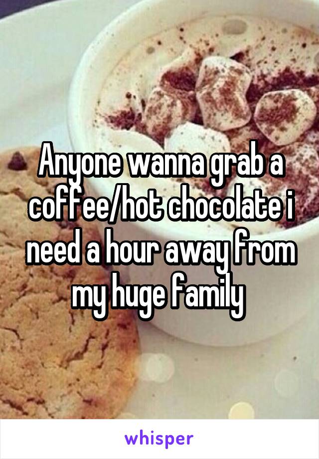 Anyone wanna grab a coffee/hot chocolate i need a hour away from my huge family 