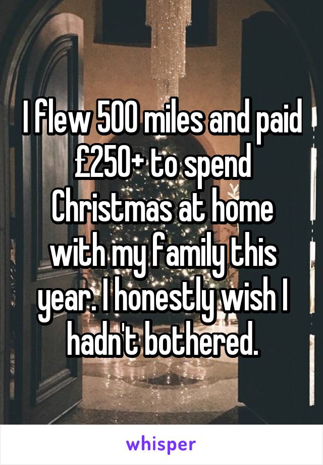 I flew 500 miles and paid £250+ to spend Christmas at home with my family this year. I honestly wish I hadn't bothered.