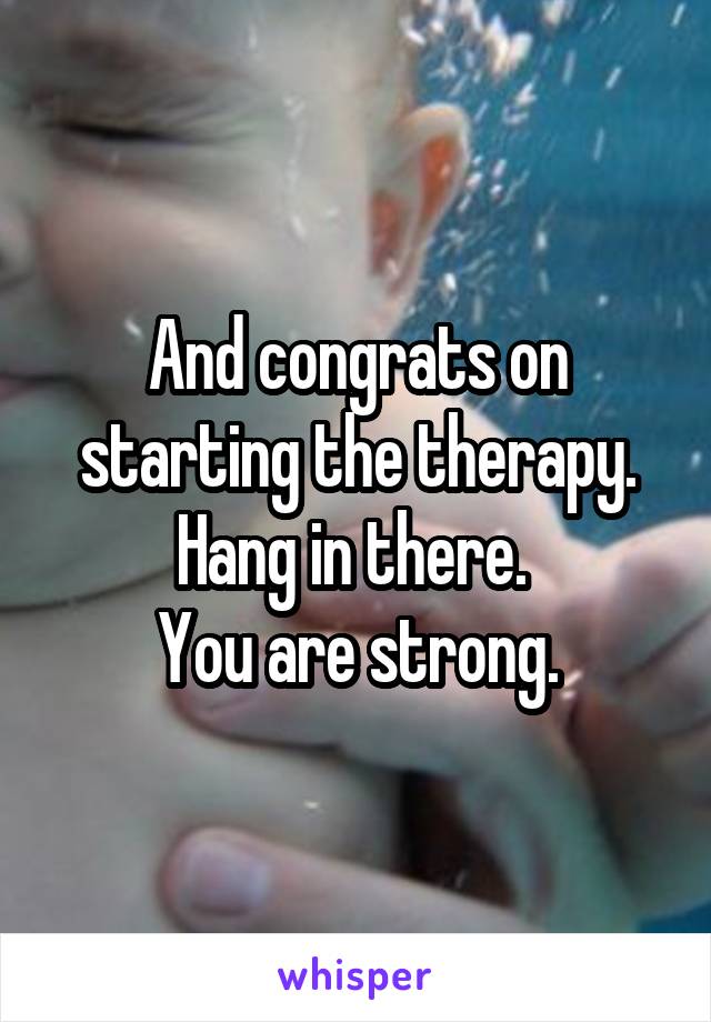 And congrats on starting the therapy.
Hang in there. 
You are strong.