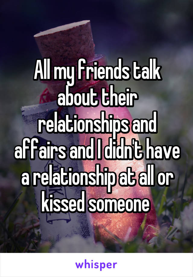 All my friends talk about their relationships and affairs and I didn't have a relationship at all or kissed someone 