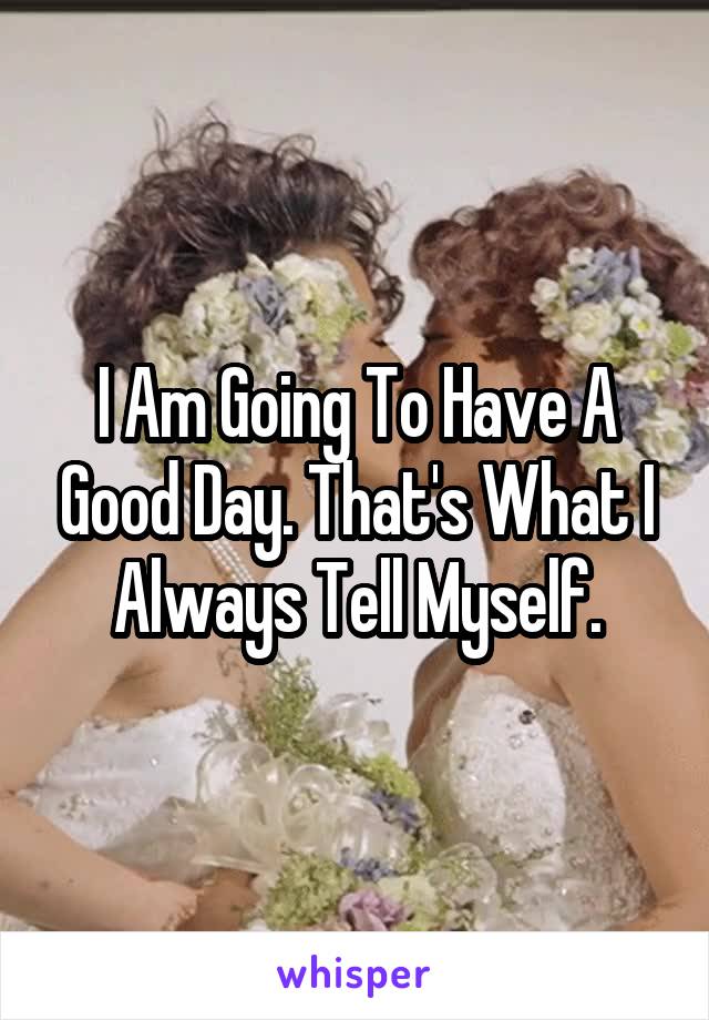I Am Going To Have A Good Day. That's What I Always Tell Myself.