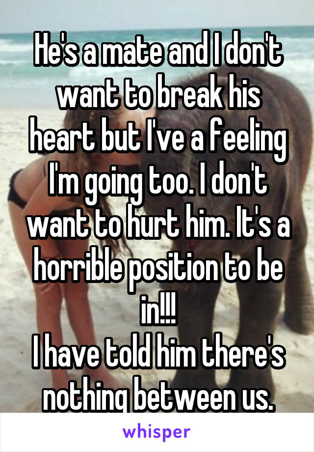 He's a mate and I don't want to break his heart but I've a feeling I'm going too. I don't want to hurt him. It's a horrible position to be in!!!
I have told him there's nothing between us.