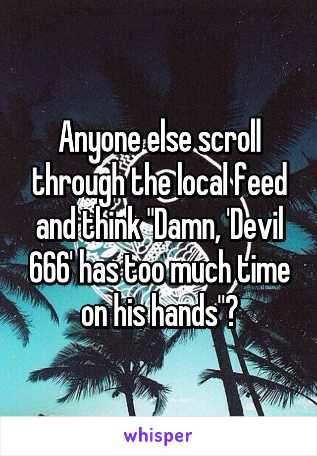 Anyone else scroll through the local feed and think "Damn, 'Devil 666' has too much time on his hands"?
