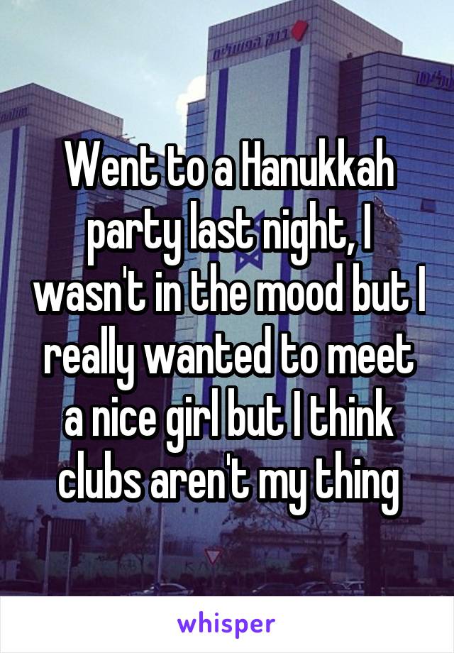 Went to a Hanukkah party last night, I wasn't in the mood but I really wanted to meet a nice girl but I think clubs aren't my thing