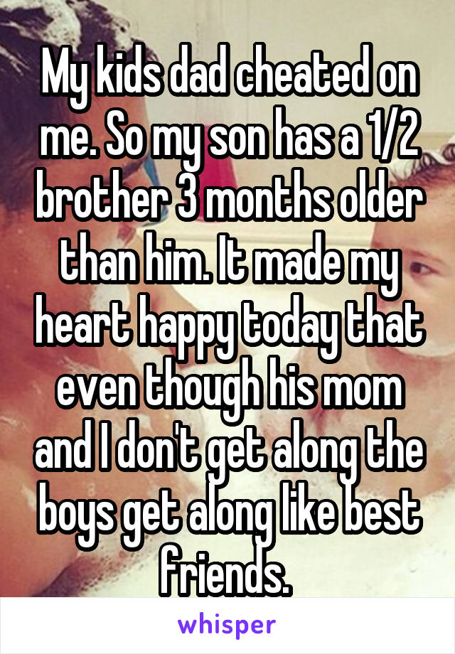 My kids dad cheated on me. So my son has a 1/2 brother 3 months older than him. It made my heart happy today that even though his mom and I don't get along the boys get along like best friends. 