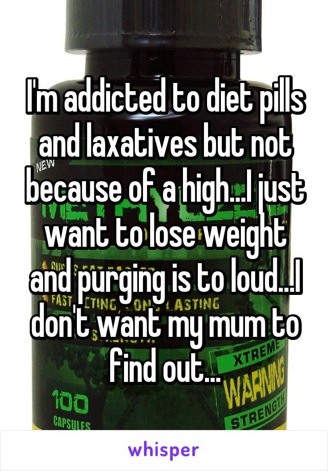 I'm addicted to diet pills and laxatives but not because of a high...I just want to lose weight and purging is to loud...I don't want my mum to find out...