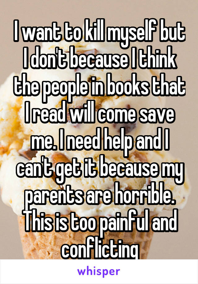 I want to kill myself but I don't because I think the people in books that I read will come save me. I need help and I can't get it because my parents are horrible. This is too painful and conflicting