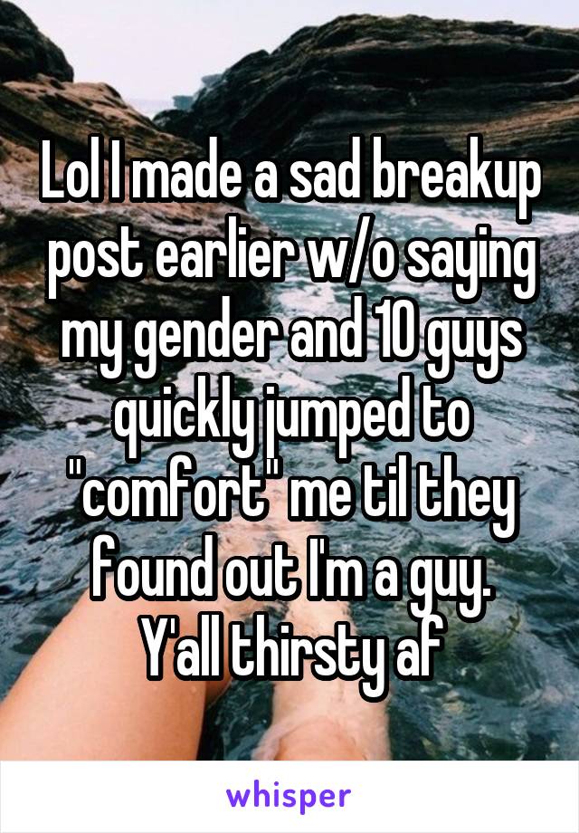 Lol I made a sad breakup post earlier w/o saying my gender and 10 guys quickly jumped to "comfort" me til they found out I'm a guy.
Y'all thirsty af