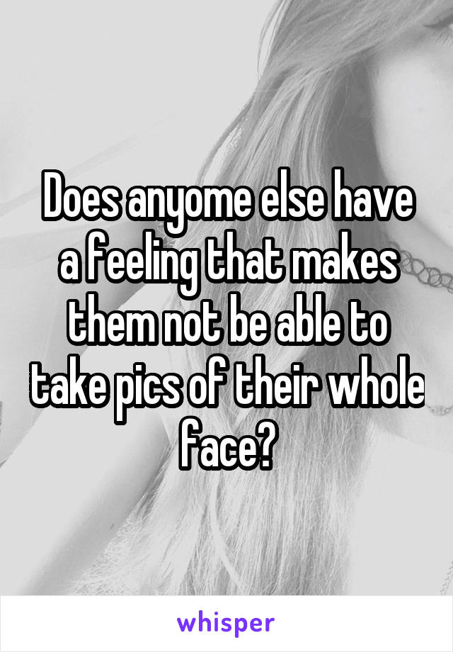 Does anyome else have a feeling that makes them not be able to take pics of their whole face?