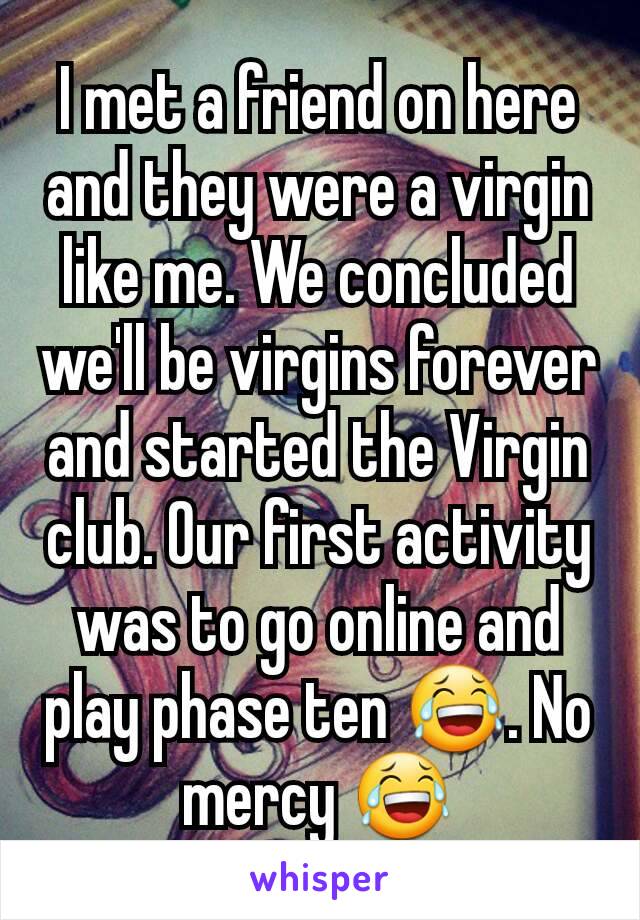 I met a friend on here and they were a virgin like me. We concluded we'll be virgins forever and started the Virgin club. Our first activity was to go online and play phase ten 😂. No mercy 😂