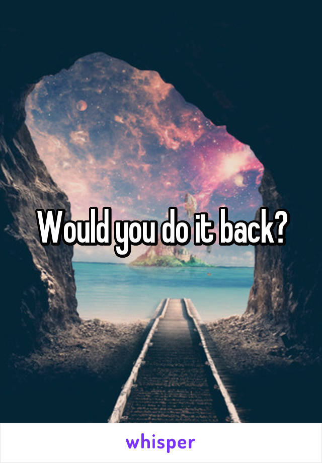 Would you do it back?