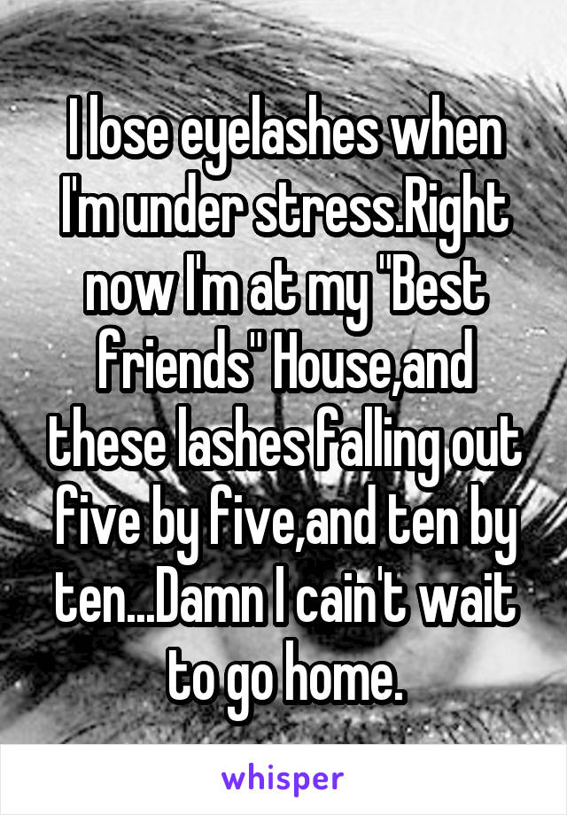 I lose eyelashes when I'm under stress.Right now I'm at my "Best friends" House,and these lashes falling out five by five,and ten by ten...Damn I cain't wait to go home.