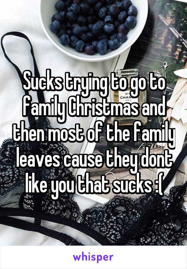 Sucks trying to go to family Christmas and then most of the family leaves cause they dont like you that sucks :(
