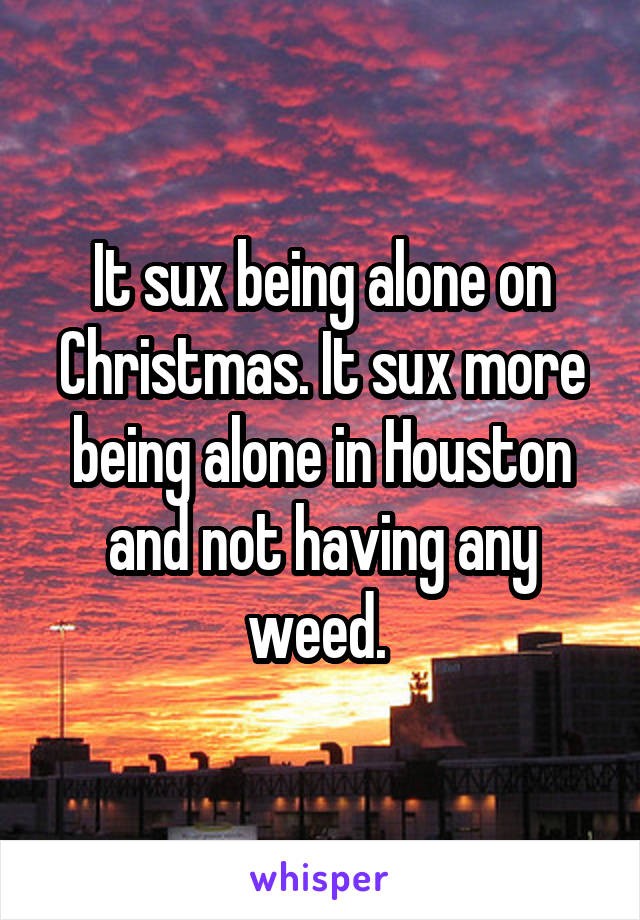 It sux being alone on Christmas. It sux more being alone in Houston and not having any weed. 