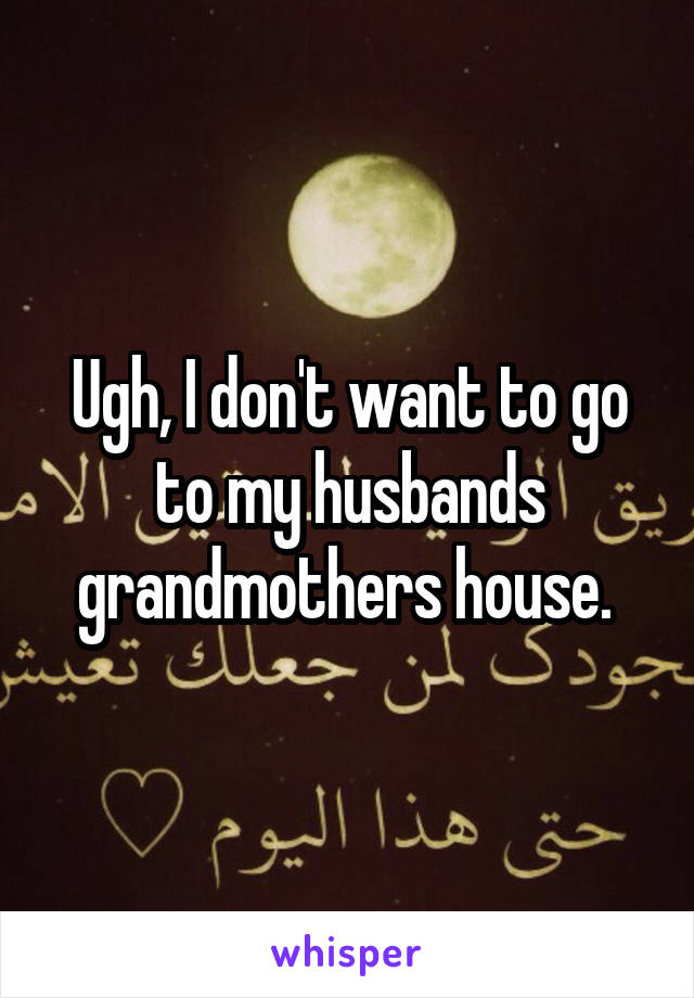 Ugh, I don't want to go to my husbands grandmothers house. 