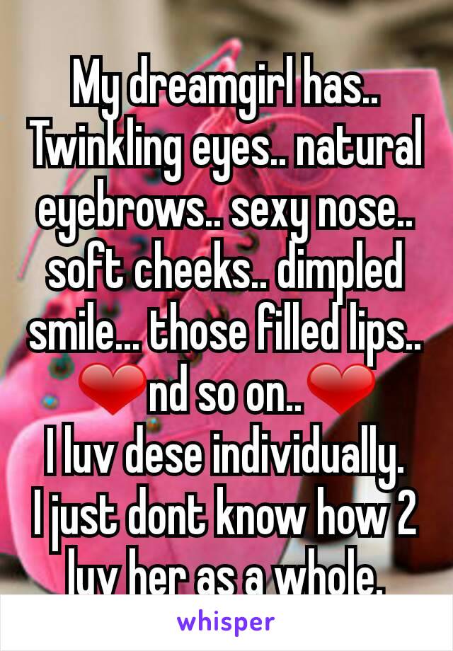  My dreamgirl has.. 
Twinkling eyes.. natural eyebrows.. sexy nose.. soft cheeks.. dimpled smile... those filled lips.. ❤nd so on..❤
I luv dese individually.
I just dont know how 2 luv her as a whole.