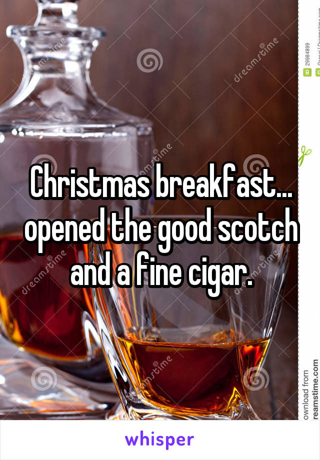Christmas breakfast... opened the good scotch and a fine cigar.