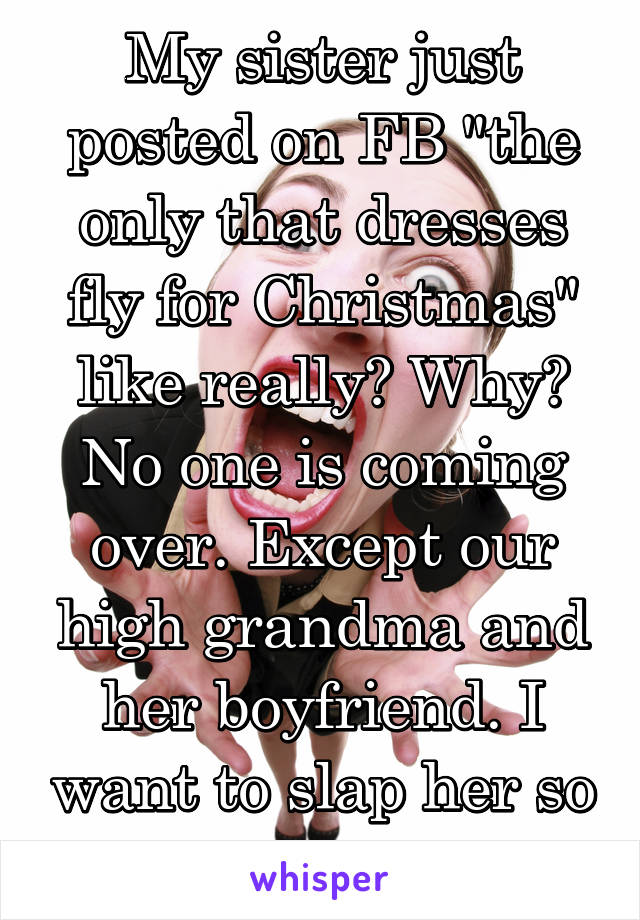 My sister just posted on FB "the only that dresses fly for Christmas" like really? Why? No one is coming over. Except our high grandma and her boyfriend. I want to slap her so fucking bad. 