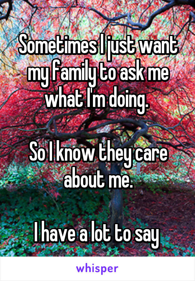 Sometimes I just want my family to ask me what I'm doing. 

So I know they care about me.

I have a lot to say 