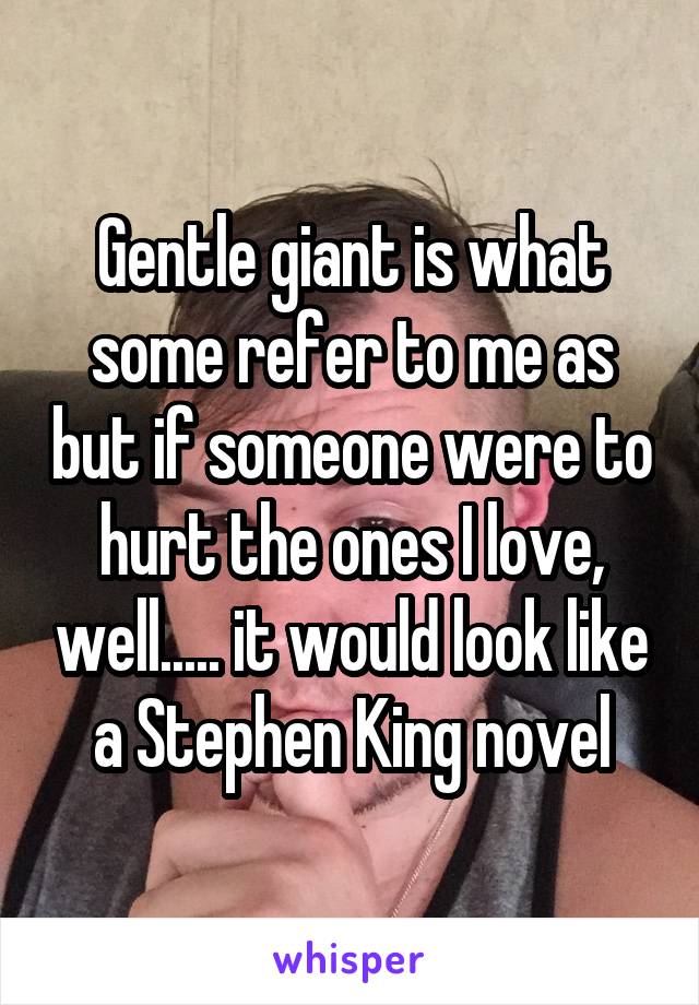 Gentle giant is what some refer to me as but if someone were to hurt the ones I love, well..... it would look like a Stephen King novel