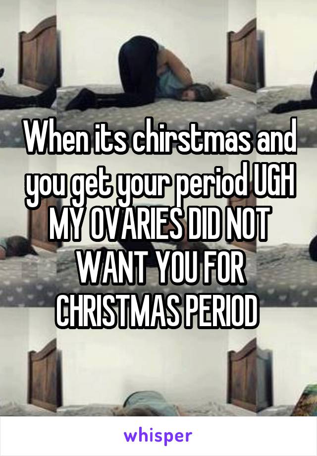 When its chirstmas and you get your period UGH MY OVARIES DID NOT WANT YOU FOR CHRISTMAS PERIOD 