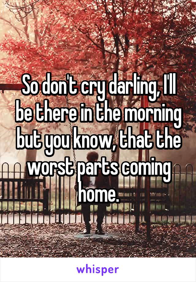 So don't cry darling, I'll be there in the morning but you know, that the worst parts coming home.