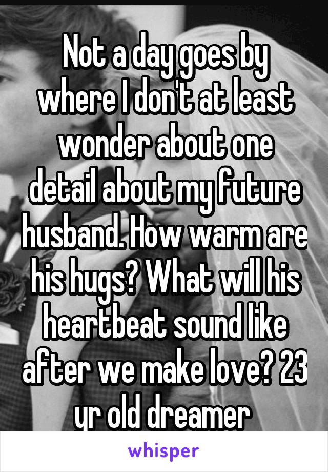 Not a day goes by where I don't at least wonder about one detail about my future husband. How warm are his hugs? What will his heartbeat sound like after we make love? 23 yr old dreamer 