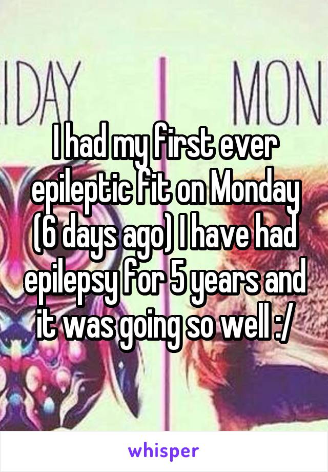 I had my first ever epileptic fit on Monday (6 days ago) I have had epilepsy for 5 years and it was going so well :/