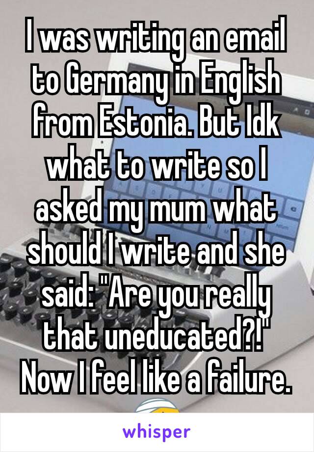 I was writing an email to Germany in English from Estonia. But Idk what to write so I asked my mum what should I write and she said: "Are you really that uneducated?!" Now I feel like a failure. 🤕