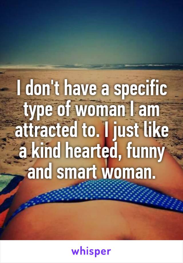 I don't have a specific type of woman I am attracted to. I just like a kind hearted, funny and smart woman.