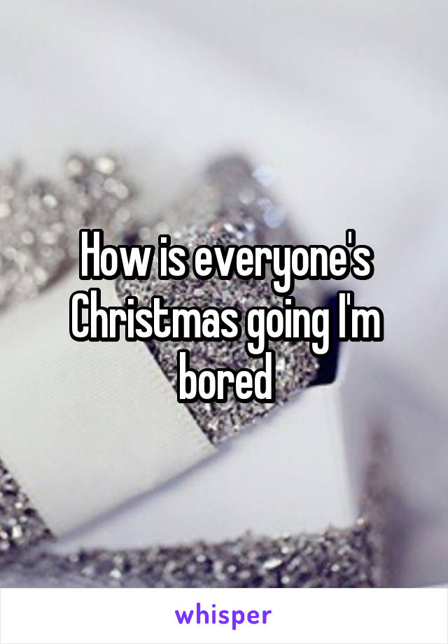 How is everyone's Christmas going I'm bored