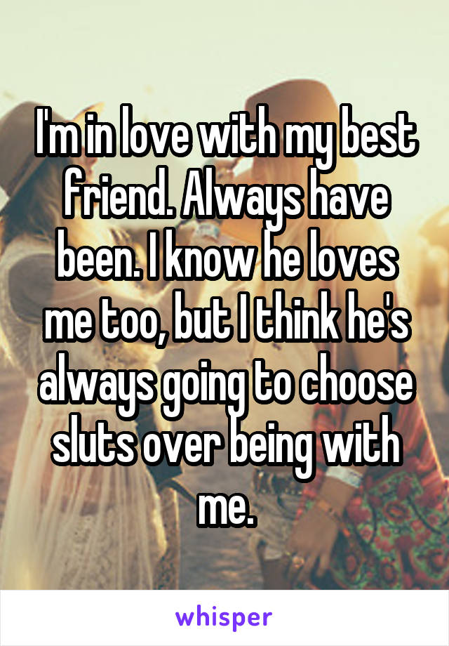 I'm in love with my best friend. Always have been. I know he loves me too, but I think he's always going to choose sluts over being with me.