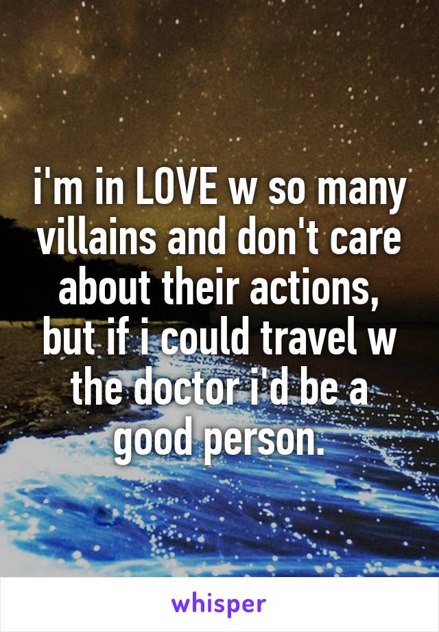 i'm in LOVE w so many villains and don't care about their actions, but if i could travel w the doctor i'd be a good person.