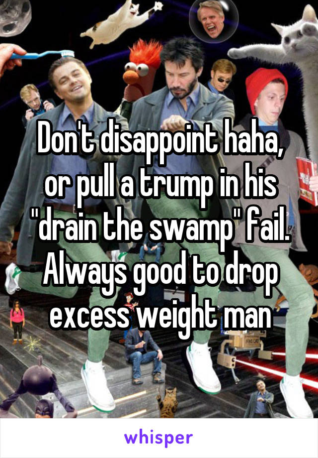 Don't disappoint haha, or pull a trump in his "drain the swamp" fail. Always good to drop excess weight man
