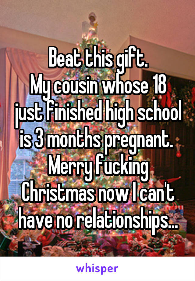 Beat this gift.
My cousin whose 18 just finished high school is 3 months pregnant. 
Merry fucking Christmas now I can't have no relationships...