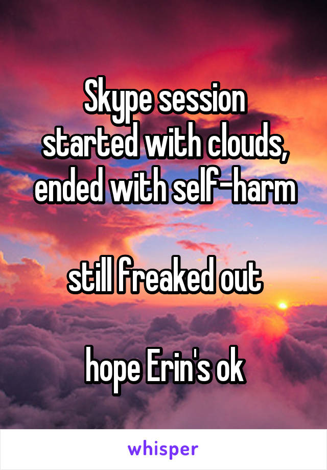 Skype session
started with clouds,
ended with self-harm

still freaked out

hope Erin's ok