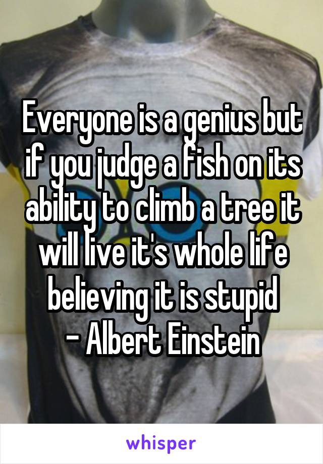 Everyone is a genius but if you judge a fish on its ability to climb a tree it will live it's whole life believing it is stupid
- Albert Einstein