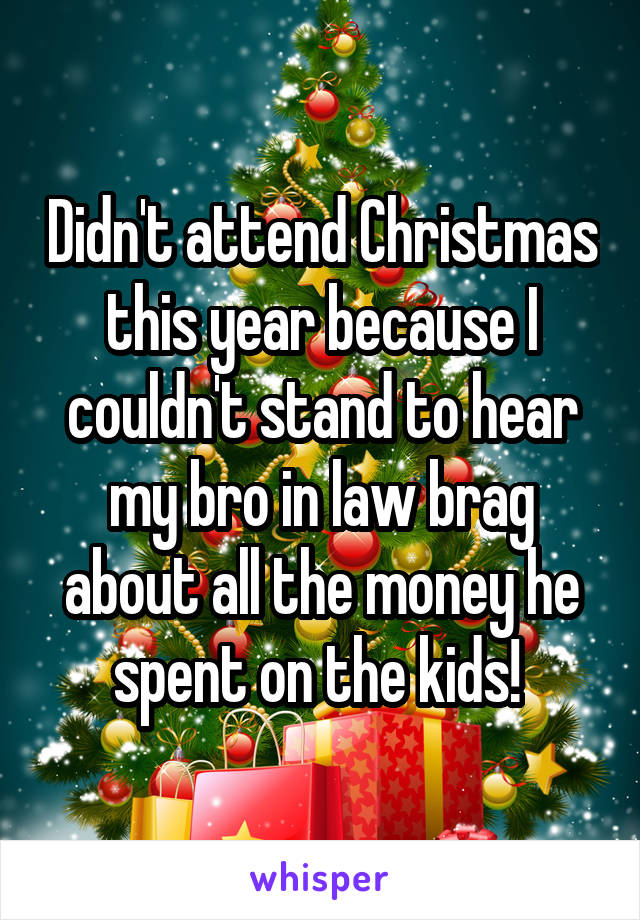Didn't attend Christmas this year because I couldn't stand to hear my bro in law brag about all the money he spent on the kids! 