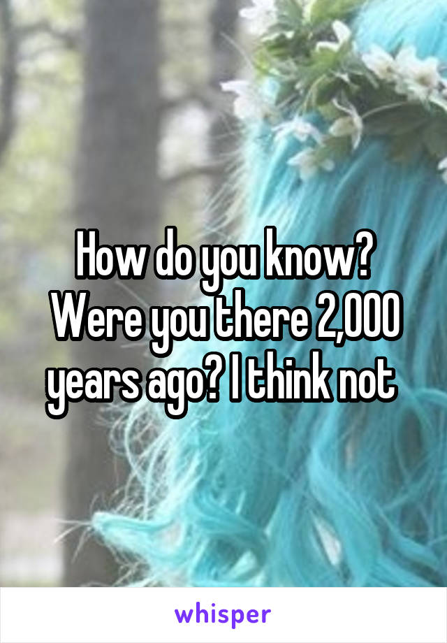 How do you know? Were you there 2,000 years ago? I think not 