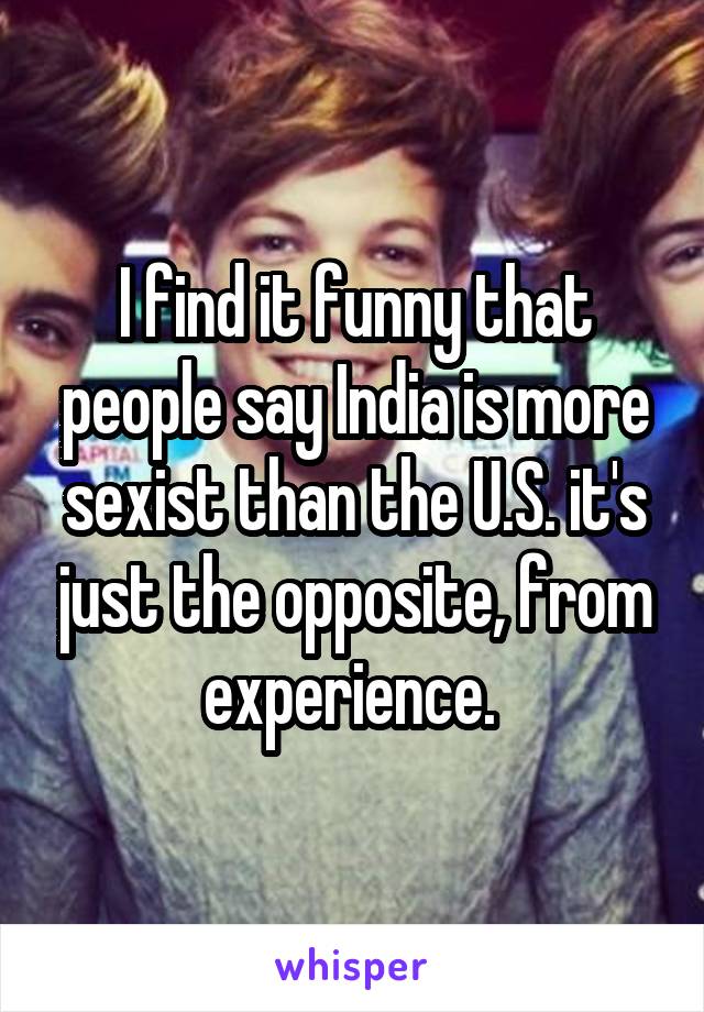 I find it funny that people say India is more sexist than the U.S. it's just the opposite, from experience. 