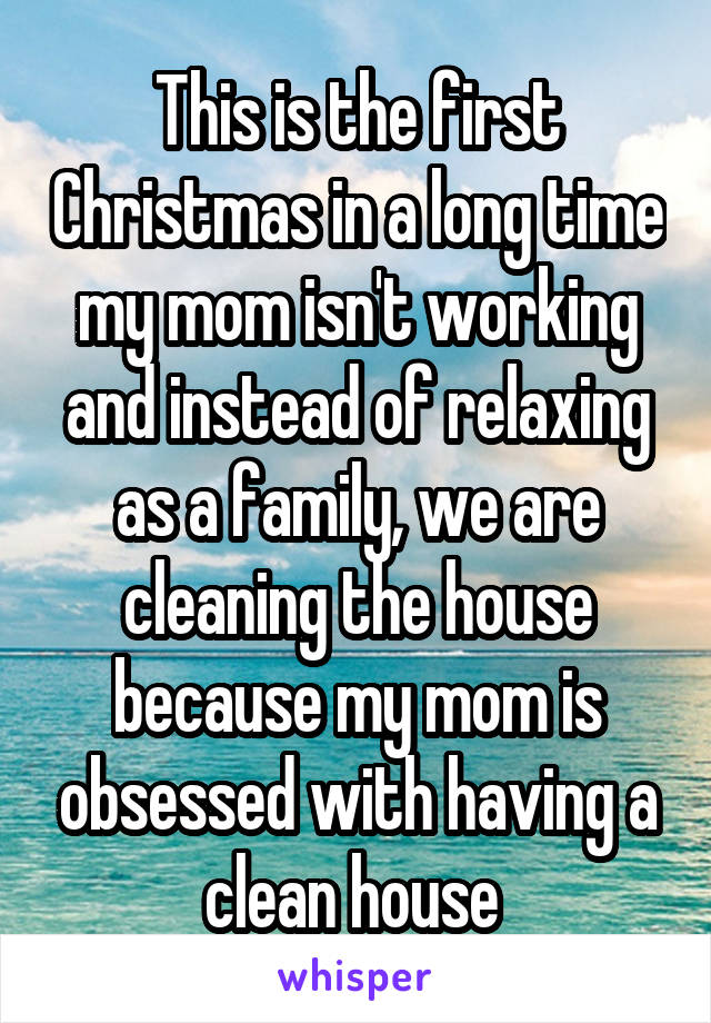 This is the first Christmas in a long time my mom isn't working and instead of relaxing as a family, we are cleaning the house because my mom is obsessed with having a clean house 