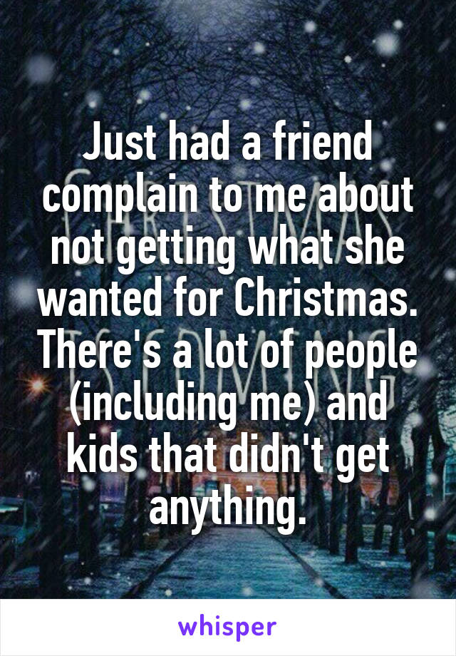 Just had a friend complain to me about not getting what she wanted for Christmas. There's a lot of people (including me) and kids that didn't get anything.
