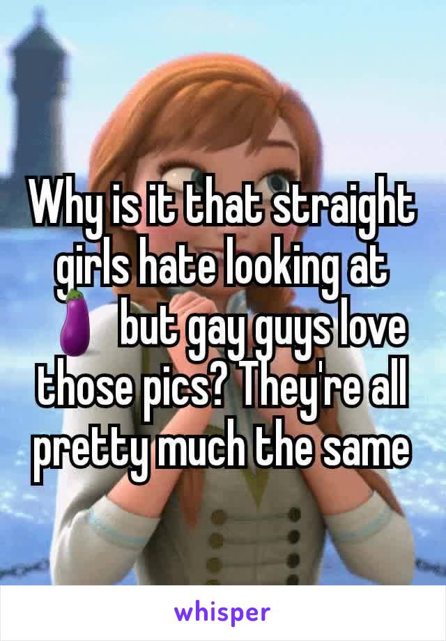 Why is it that straight girls hate looking at 🍆 but gay guys love those pics? They're all pretty much the same