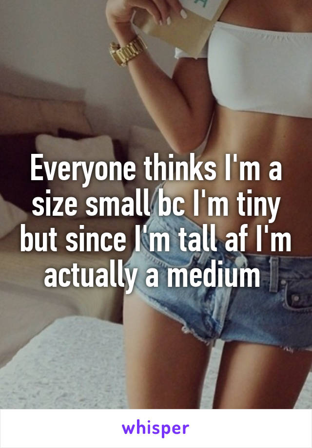 Everyone thinks I'm a size small bc I'm tiny but since I'm tall af I'm actually a medium 