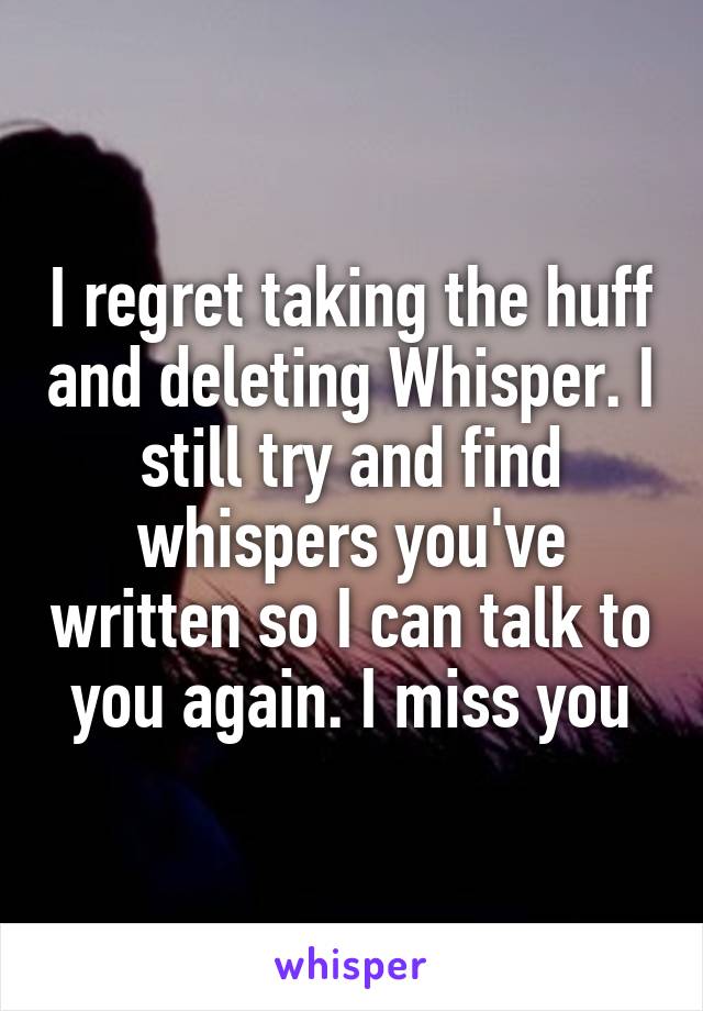 I regret taking the huff and deleting Whisper. I still try and find whispers you've written so I can talk to you again. I miss you