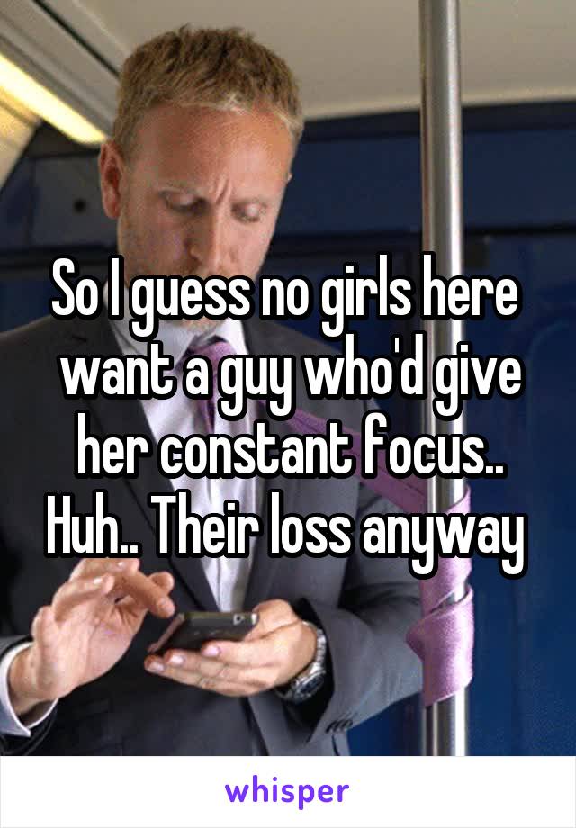 So I guess no girls here  want a guy who'd give her constant focus.. Huh.. Their loss anyway 