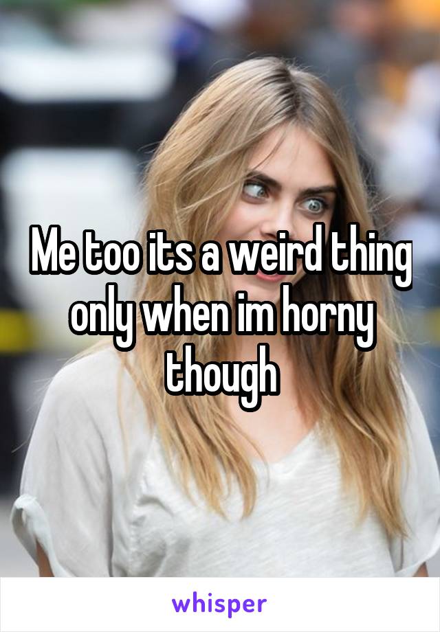 Me too its a weird thing only when im horny though