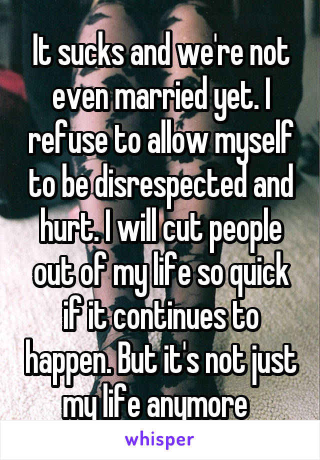It sucks and we're not even married yet. I refuse to allow myself to be disrespected and hurt. I will cut people out of my life so quick if it continues to happen. But it's not just my life anymore  
