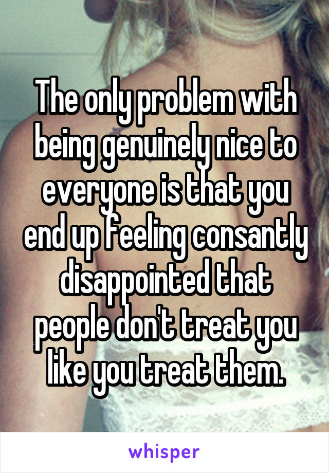 The only problem with being genuinely nice to everyone is that you end up feeling consantly disappointed that people don't treat you like you treat them.