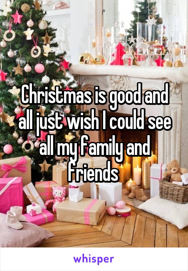 Christmas is good and all just wish I could see all my family and friends 